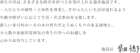 一人ひとりの個性・主体性を尊重し、その人らしい生活が送れるよう年齢や障がいに応じて生活・社会参加を支援します。新しい多目的ホールの木の香ただようぬくもりのある建物と、少人数の家庭的雰囲気の香生の里へのお越しを心からお待ちしています。